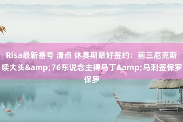 Risa最新番号 清点 休赛期最好签约：前三尼克斯续大头&76东说念主得马丁&马刺签保罗