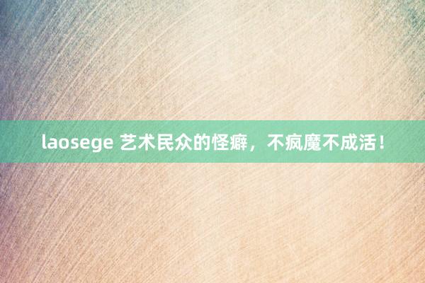 laosege 艺术民众的怪癖，不疯魔不成活！