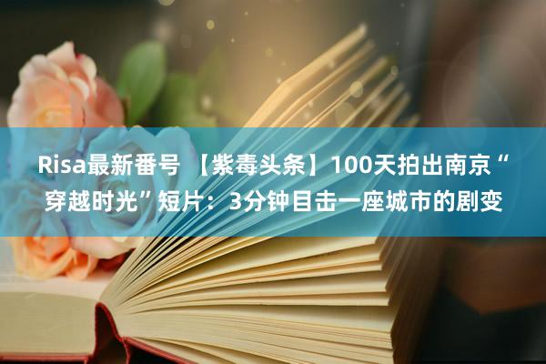 Risa最新番号 【紫毒头条】100天拍出南京“穿越时光”短片：3分钟目击一座城市的剧变