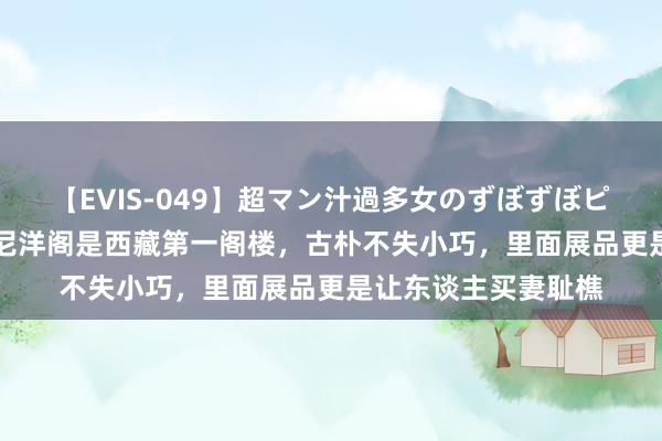 【EVIS-049】超マン汁過多女のずぼずぼピストンオナニー 3 尼洋阁是西藏第一阁楼，古朴不失小巧，里面展品更是让东谈主买妻耻樵