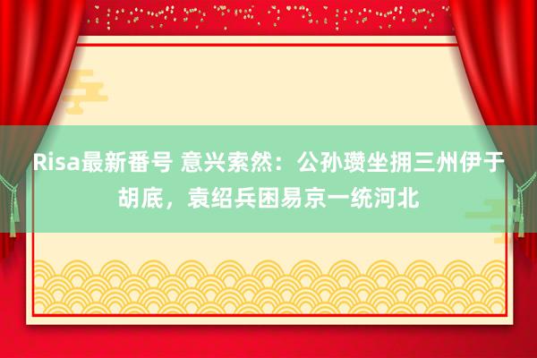 Risa最新番号 意兴索然：公孙瓒坐拥三州伊于胡底，袁绍兵困易京一统河北