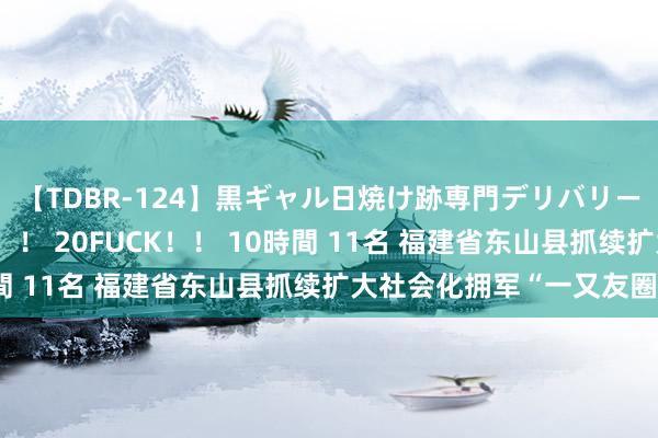 【TDBR-124】黒ギャル日焼け跡専門デリバリーヘルス チョーベスト！！ 20FUCK！！ 10時間 11名 福建省东山县抓续扩大社会化拥军“一又友圈”