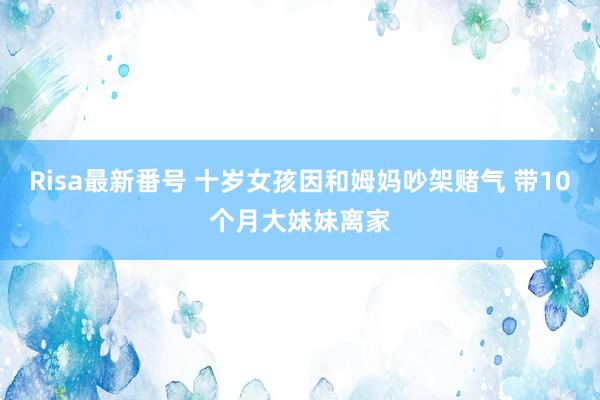 Risa最新番号 十岁女孩因和姆妈吵架赌气 带10个月大妹妹离家