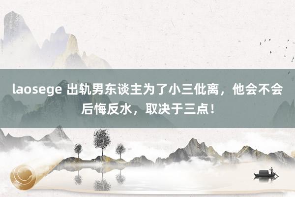 laosege 出轨男东谈主为了小三仳离，他会不会后悔反水，取决于三点！