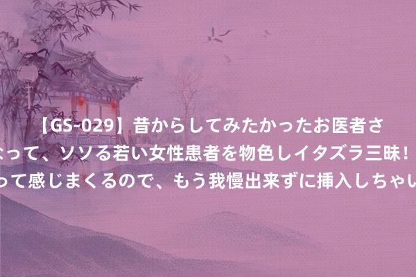 【GS-029】昔からしてみたかったお医者さんゴッコ ニセ医者になって、ソソる若い女性患者を物色しイタズラ三昧！パンツにシミまで作って感じまくるので、もう我慢出来ずに挿入しちゃいました。ああ、昔から憧れていたお医者さんゴッコをついに達成！ 河南火了！一病院给入院老东说念主吃错一周药！被发现后暴力松手凭证！