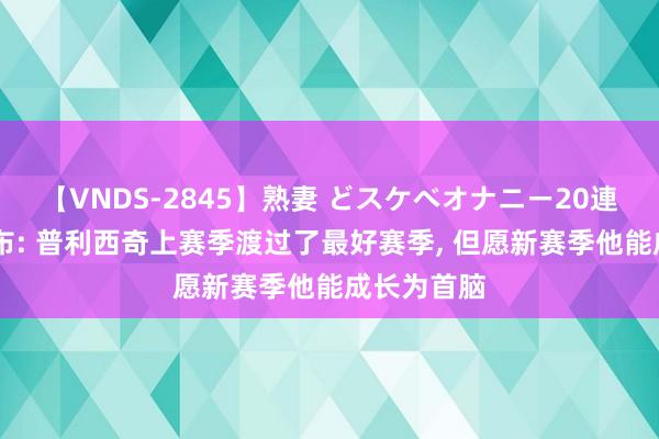 【VNDS-2845】熟妻 どスケベオナニー20連発！！ 伊布: 普利西奇上赛季渡过了最好赛季， 但愿新赛季他能成长为首脑