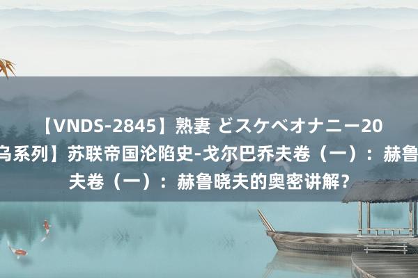 【VNDS-2845】熟妻 どスケベオナニー20連発！！ 【苏俄乌系列】苏联帝国沦陷史-戈尔巴乔夫卷（一）：赫鲁晓夫的奥密讲解？