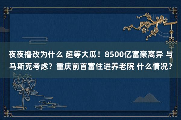 夜夜撸改为什么 超等大瓜！8500亿富豪离异 与马斯克考虑？重庆前首富住进养老院 什么情况？