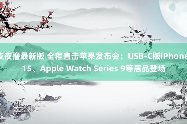 夜夜撸最新版 全程直击苹果发布会：USB-C版iPhone 15、Apple Watch Series 9等居品登场