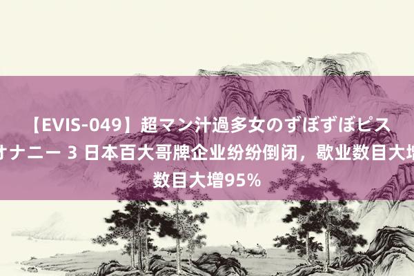 【EVIS-049】超マン汁過多女のずぼずぼピストンオナニー 3 日本百大哥牌企业纷纷倒闭，歇业数目大增95%