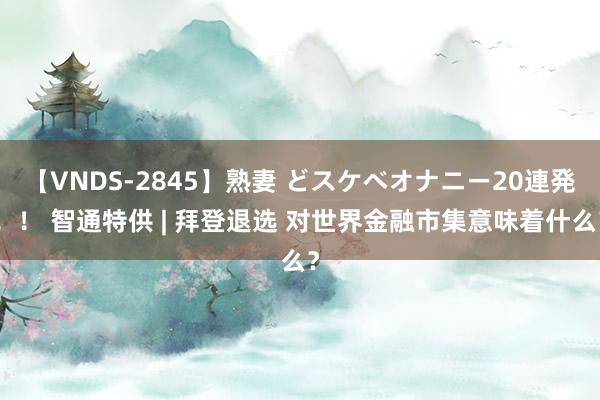 【VNDS-2845】熟妻 どスケベオナニー20連発！！ 智通特供 | 拜登退选 对世界金融市集意味着什么？