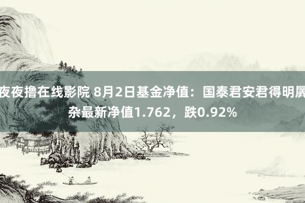 夜夜撸在线影院 8月2日基金净值：国泰君安君得明羼杂最新净值1.762，跌0.92%