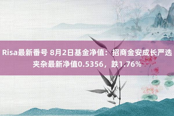 Risa最新番号 8月2日基金净值：招商金安成长严选夹杂最新净值0.5356，跌1.76%