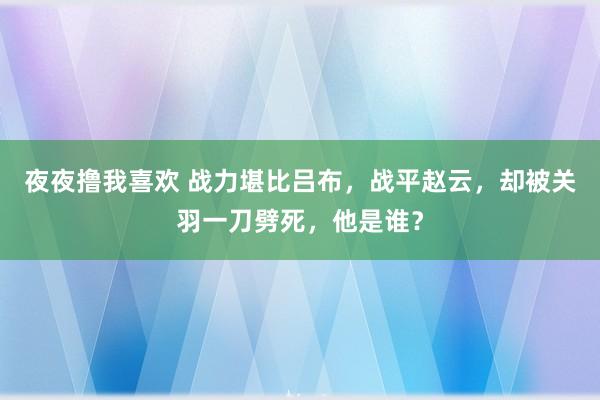 夜夜撸我喜欢 战力堪比吕布，战平赵云，却被关羽一刀劈死，他是谁？