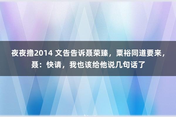 夜夜撸2014 文告告诉聂荣臻，粟裕同道要来，聂：快请，我也该给他说几句话了