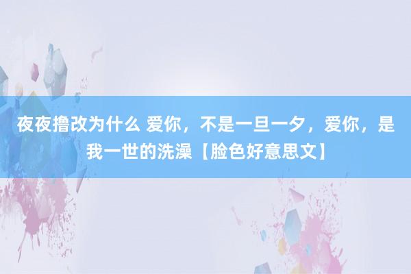 夜夜撸改为什么 爱你，不是一旦一夕，爱你，是我一世的洗澡【脸色好意思文】