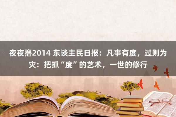 夜夜撸2014 东谈主民日报：凡事有度，过则为灾：把抓“度”的艺术，一世的修行