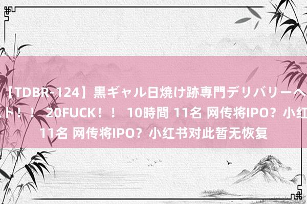 【TDBR-124】黒ギャル日焼け跡専門デリバリーヘルス チョーベスト！！ 20FUCK！！ 10時間 11名 网传将IPO？小红书对此暂无恢复