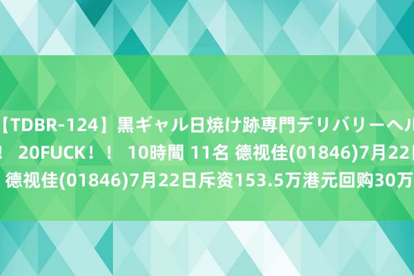 【TDBR-124】黒ギャル日焼け跡専門デリバリーヘルス チョーベスト！！ 20FUCK！！ 10時間 11名 德视佳(01846)7月22日斥资153.5万港元回购30万股