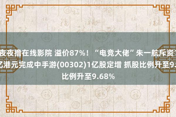 夜夜撸在线影院 溢价87%！“电竞大佬”朱一航斥资1.68亿港元完成中手游(00302)1亿股定增 抓股比例升至9.68%