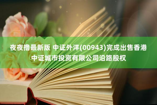 夜夜撸最新版 中证外洋(00943)完成出售香港中证城市投资有限公司沿路股权