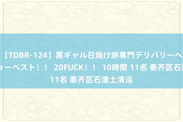 【TDBR-124】黒ギャル日焼け跡専門デリバリーヘルス チョーベスト！！ 20FUCK！！ 10時間 11名 秦齐区石渣土清运