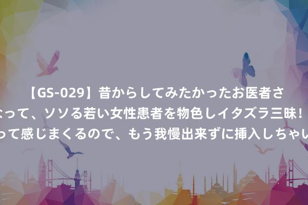 【GS-029】昔からしてみたかったお医者さんゴッコ ニセ医者になって、ソソる若い女性患者を物色しイタズラ三昧！パンツにシミまで作って感じまくるので、もう我慢出来ずに挿入しちゃいました。ああ、昔から憧れていたお医者さんゴッコをついに達成！ 为何广阔后生不肯返乡过年？民风了提取，不肯涓滴孝敬