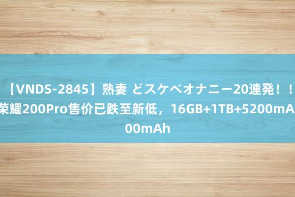 【VNDS-2845】熟妻 どスケベオナニー20連発！！ 荣耀200Pro售价已跌至新低，16GB+1TB+5200mAh