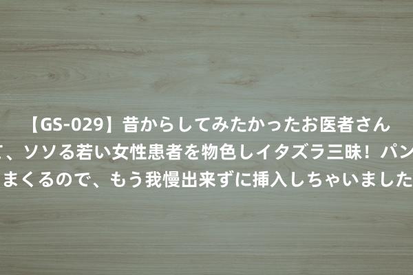 【GS-029】昔からしてみたかったお医者さんゴッコ ニセ医者になって、ソソる若い女性患者を物色しイタズラ三昧！パンツにシミまで作って感じまくるので、もう我慢出来ずに挿入しちゃいました。ああ、昔から憧れていたお医者さんゴッコをついに達成！ 首药控股（688197）8月9日主力资金净卖出18.91万元