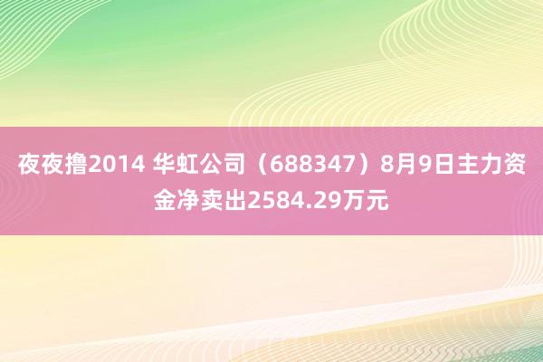 夜夜撸2014 华虹公司（688347）8月9日主力资金净卖出2584.29万元