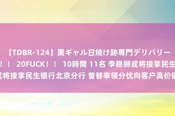 【TDBR-124】黒ギャル日焼け跡専門デリバリーヘルス チョーベスト！！ 20FUCK！！ 10時間 11名 李稳狮或将接掌民生银行北京分行 曾替率领分忧向客户高价销售茅台酒被举报