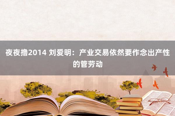 夜夜撸2014 刘爱明：产业交易依然要作念出产性的管劳动