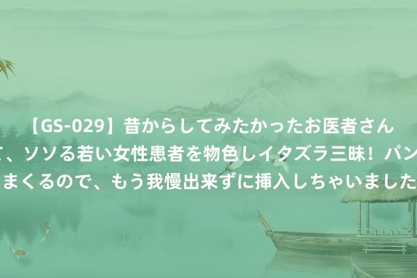 【GS-029】昔からしてみたかったお医者さんゴッコ ニセ医者になって、ソソる若い女性患者を物色しイタズラ三昧！パンツにシミまで作って感じまくるので、もう我慢出来ずに挿入しちゃいました。ああ、昔から憧れていたお医者さんゴッコをついに達成！ 米体: 谈卡卢卢转会技艺， 米兰尤文还谈了基耶萨&麦肯尼&米利克等