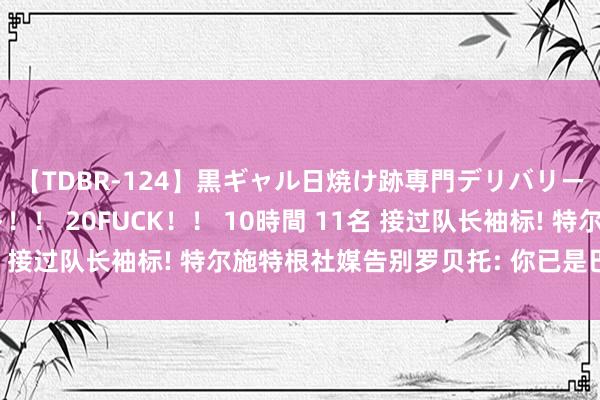 【TDBR-124】黒ギャル日焼け跡専門デリバリーヘルス チョーベスト！！ 20FUCK！！ 10時間 11名 接过队长袖标! 特尔施特根社媒告别罗贝托: 你已是巴萨传说