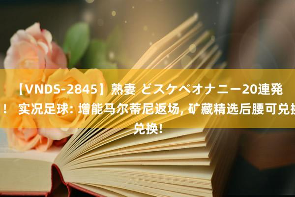 【VNDS-2845】熟妻 どスケベオナニー20連発！！ 实况足球: 增能马尔蒂尼返场， 矿藏精选后腰可兑换!