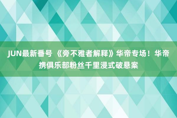 JUN最新番号 《旁不雅者解释》华帝专场！华帝携俱乐部粉丝千里浸式破悬案