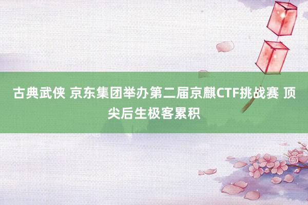 古典武侠 京东集团举办第二届京麒CTF挑战赛 顶尖后生极客累积