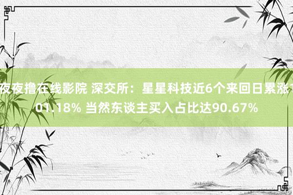 夜夜撸在线影院 深交所：星星科技近6个来回日累涨101.18% 当然东谈主买入占比达90.67%