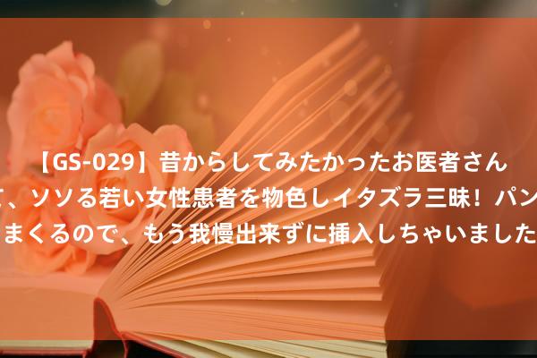 【GS-029】昔からしてみたかったお医者さんゴッコ ニセ医者になって、ソソる若い女性患者を物色しイタズラ三昧！パンツにシミまで作って感じまくるので、もう我慢出来ずに挿入しちゃいました。ああ、昔から憧れていたお医者さんゴッコをついに達成！ 低趴？越野？保时捷911 Dakar改装