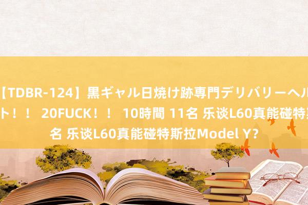 【TDBR-124】黒ギャル日焼け跡専門デリバリーヘルス チョーベスト！！ 20FUCK！！ 10時間 11名 乐谈L60真能碰特斯拉Model Y？