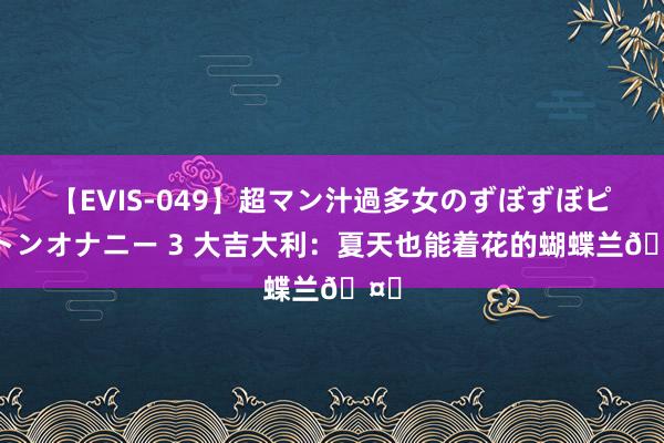 【EVIS-049】超マン汁過多女のずぼずぼピストンオナニー 3 大吉大利：夏天也能着花的蝴蝶兰?