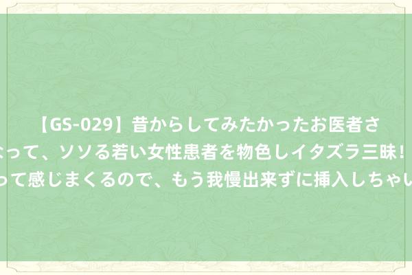 【GS-029】昔からしてみたかったお医者さんゴッコ ニセ医者になって、ソソる若い女性患者を物色しイタズラ三昧！パンツにシミまで作って感じまくるので、もう我慢出来ずに挿入しちゃいました。ああ、昔から憧れていたお医者さんゴッコをついに達成！ 强化科技训诲与东谈主文训诲协同