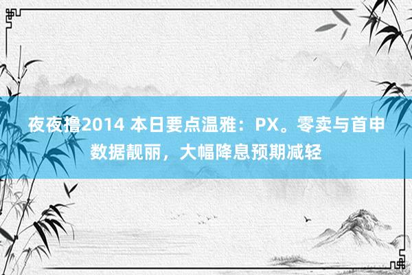 夜夜撸2014 本日要点温雅：PX。零卖与首申数据靓丽，大幅降息预期减轻