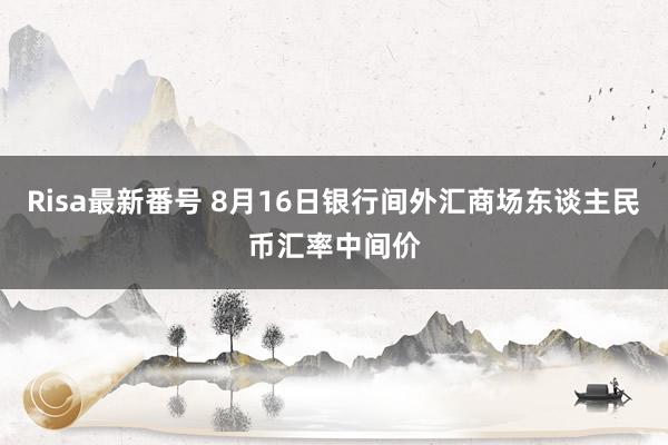 Risa最新番号 8月16日银行间外汇商场东谈主民币汇率中间价