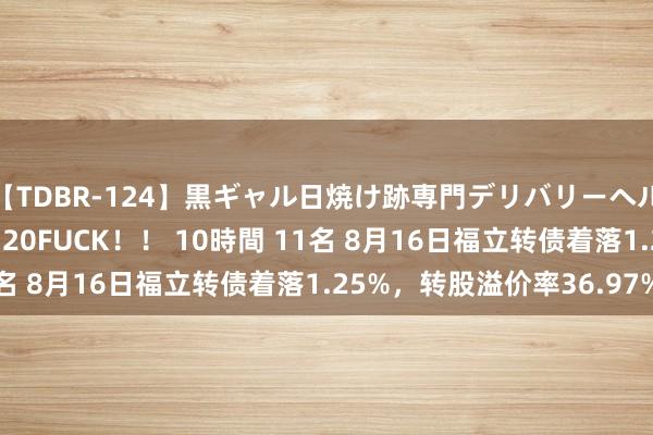 【TDBR-124】黒ギャル日焼け跡専門デリバリーヘルス チョーベスト！！ 20FUCK！！ 10時間 11名 8月16日福立转债着落1.25%，转股溢价率36.97%