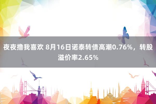 夜夜撸我喜欢 8月16日诺泰转债高潮0.76%，转股溢价率2.65%