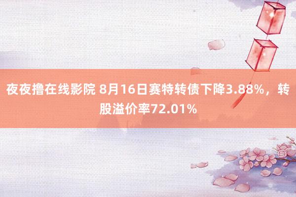 夜夜撸在线影院 8月16日赛特转债下降3.88%，转股溢价率72.01%