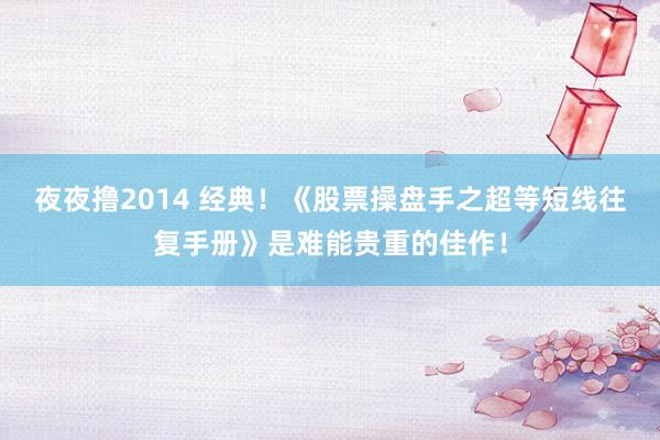 夜夜撸2014 经典！《股票操盘手之超等短线往复手册》是难能贵重的佳作！