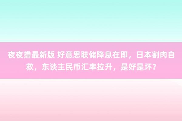 夜夜撸最新版 好意思联储降息在即，日本割肉自救，东谈主民币汇率拉升，是好是坏？