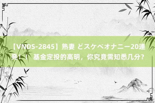 【VNDS-2845】熟妻 どスケベオナニー20連発！！ 基金定投的高明，你究竟需知悉几分？